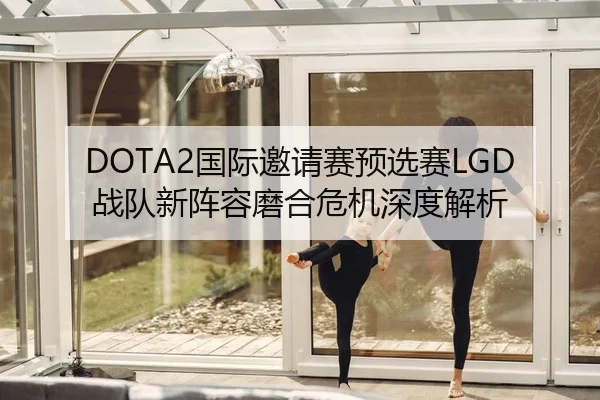 DOTA2国际邀请赛预选赛LGD战队新阵容磨合危机深度解析